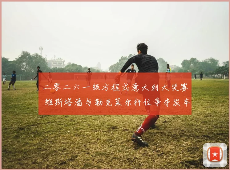二零二六一级方程式意大利大奖赛 维斯塔潘与勒克莱尔杆位争夺发车策略深度预测