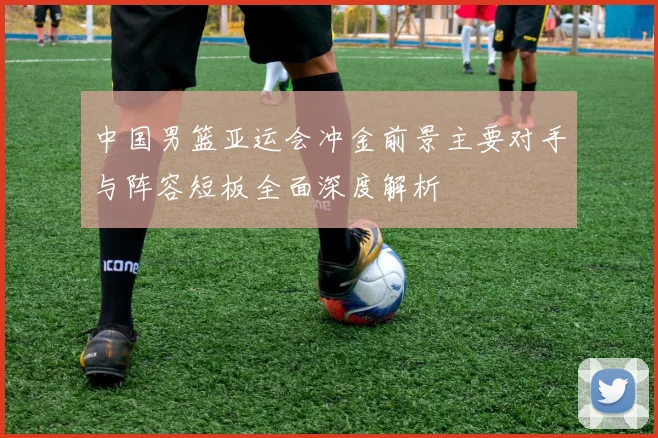 中国男篮亚运会冲金前景主要对手与阵容短板全面深度解析