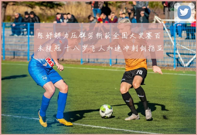 陈妤颉力压群芳斩获全国大奖赛百米桂冠 十八岁飞人加速冲刺剑指亚运资格