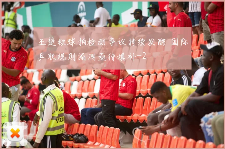 王楚钦球拍检测争议持续发酵 国际乒联规则漏洞亟待填补