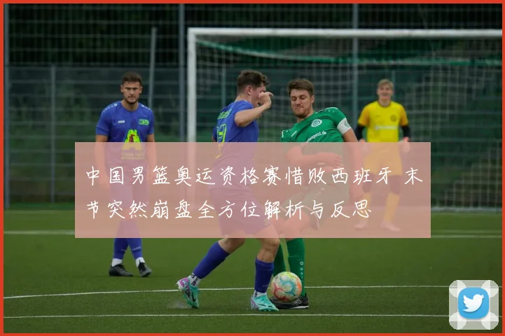 中国男篮奥运资格赛惜败西班牙 末节突然崩盘全方位解析与反思