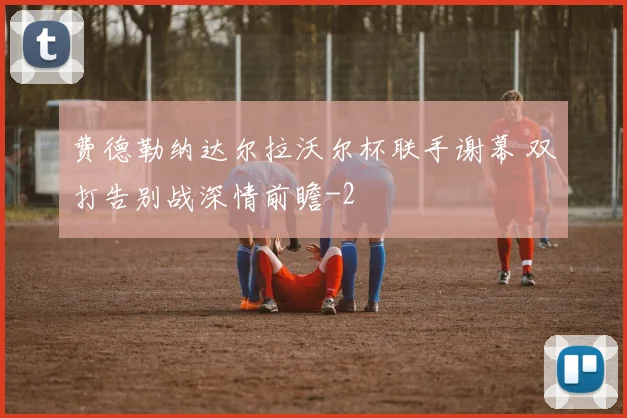 费德勒纳达尔拉沃尔杯联手谢幕 双打告别战深情前瞻