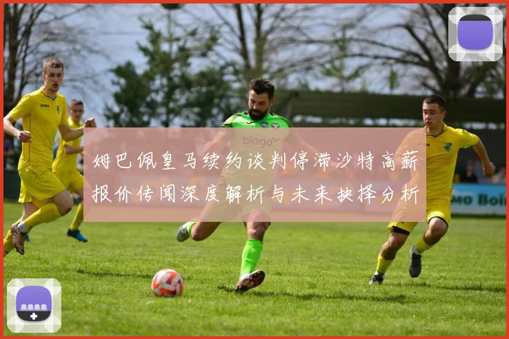 姆巴佩皇马续约谈判停滞沙特高薪报价传闻深度解析与未来抉择分析