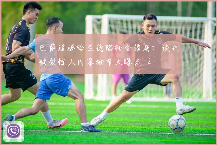 巴萨追逐哈兰德陷转会僵局：谈判破裂惊人内幕细节大曝光