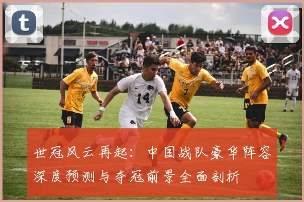 世冠风云再起：中国战队豪华阵容深度预测与夺冠前景全面剖析