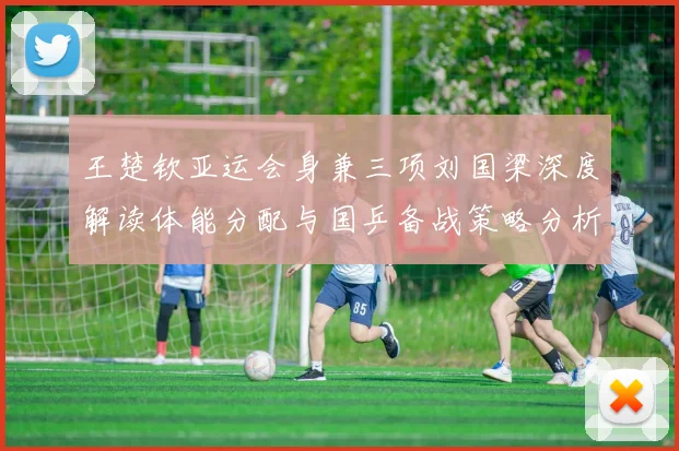 王楚钦亚运会身兼三项刘国梁深度解读体能分配与国乒备战策略分析