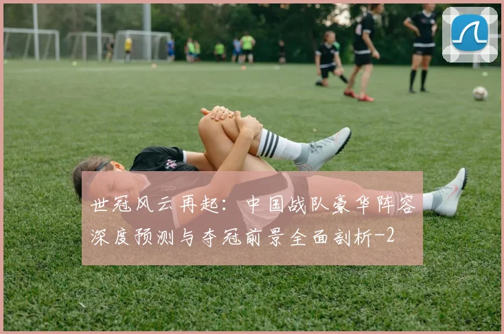 世冠风云再起：中国战队豪华阵容深度预测与夺冠前景全面剖析