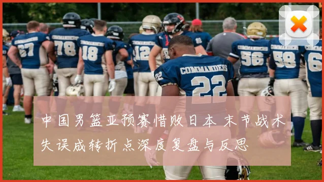 中国男篮亚预赛惜败日本 末节战术失误成转折点深度复盘与反思