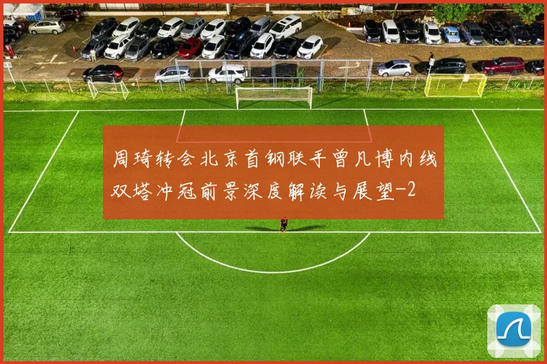 周琦转会北京首钢联手曾凡博内线双塔冲冠前景深度解读与展望