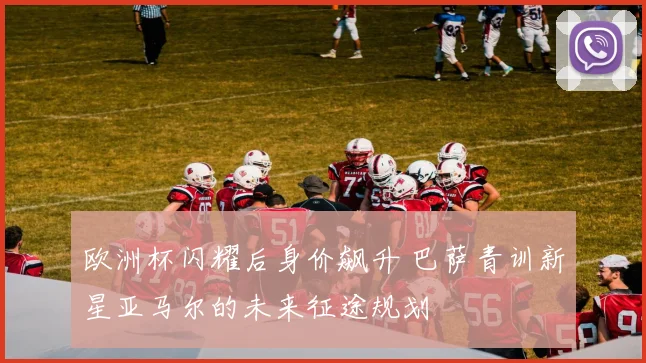 欧洲杯闪耀后身价飙升 巴萨青训新星亚马尔的未来征途规划