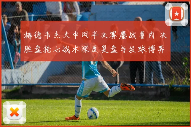 梅德韦杰夫中网半决赛鏖战鲁内 决胜盘抢七战术深度复盘与发球博弈