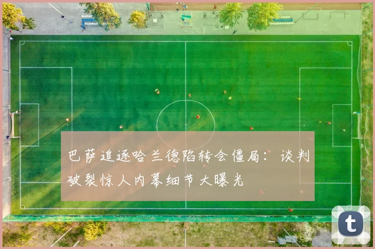 巴萨追逐哈兰德陷转会僵局：谈判破裂惊人内幕细节大曝光