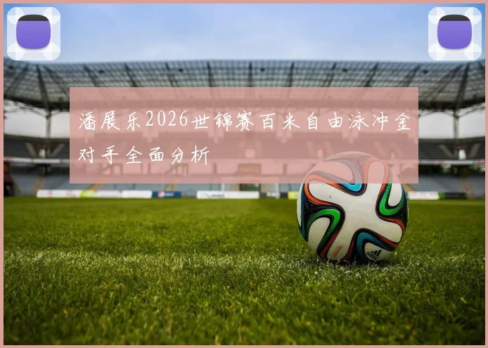 潘展乐2026世锦赛百米自由泳冲金对手全面分析