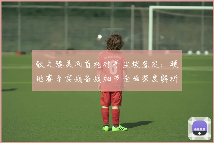 张之臻美网首轮对手尘埃落定，硬地赛季实战备战细节全面深度解析
