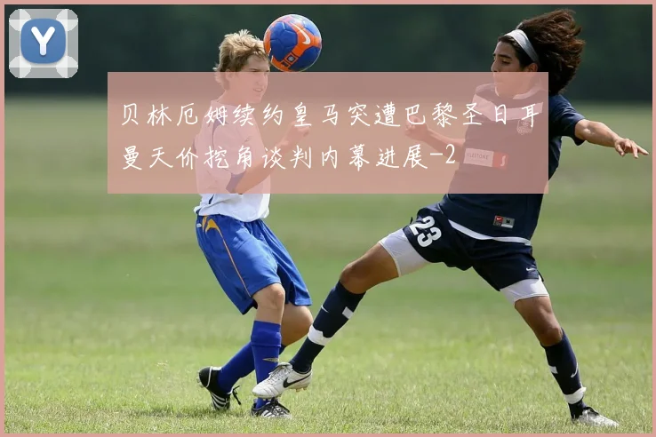 贝林厄姆续约皇马突遭巴黎圣日耳曼天价挖角谈判内幕进展