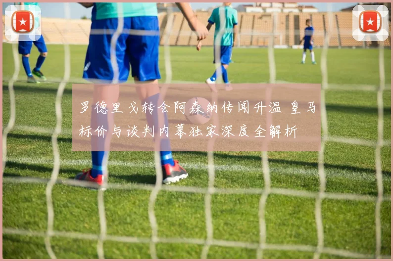 罗德里戈转会阿森纳传闻升温 皇马标价与谈判内幕独家深度全解析