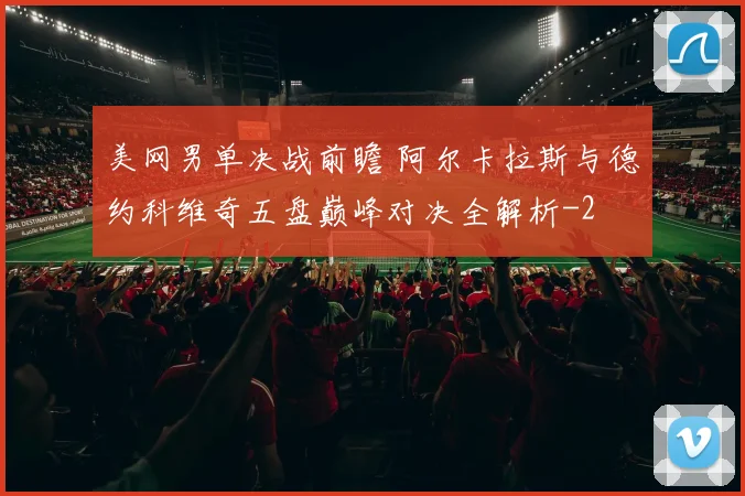 美网男单决战前瞻 阿尔卡拉斯与德约科维奇五盘巅峰对决全解析