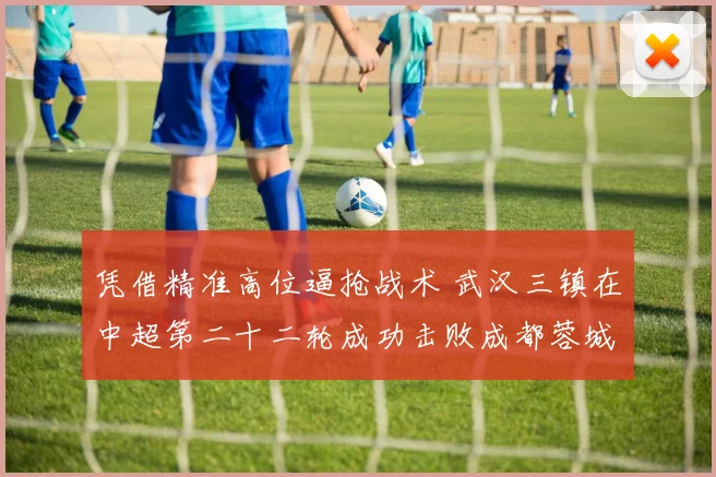 凭借精准高位逼抢战术 武汉三镇在中超第二十二轮成功击败成都蓉城