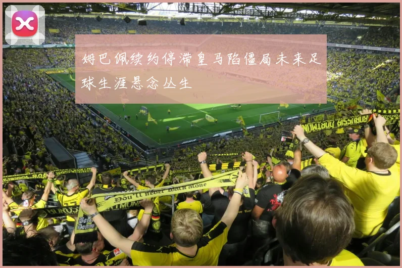 姆巴佩续约停滞皇马陷僵局未来足球生涯悬念丛生