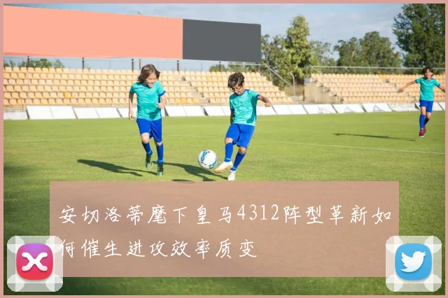 安切洛蒂麾下皇马4312阵型革新如何催生进攻效率质变