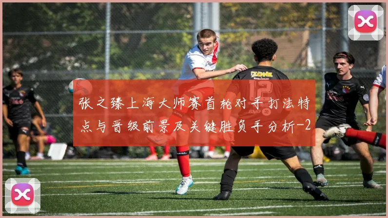 张之臻上海大师赛首轮对手打法特点与晋级前景及关键胜负手分析