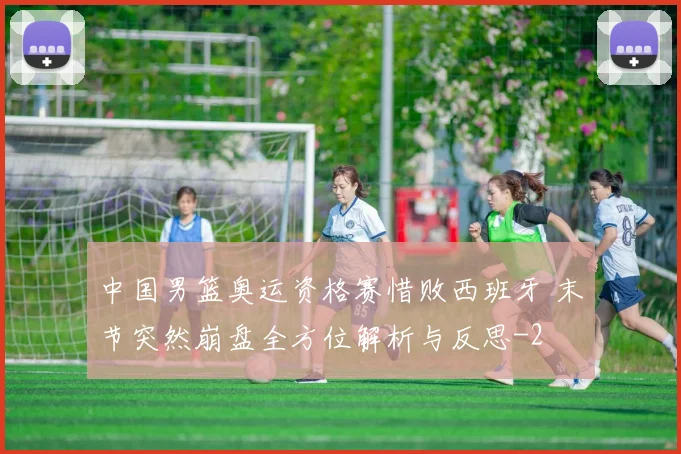 中国男篮奥运资格赛惜败西班牙 末节突然崩盘全方位解析与反思