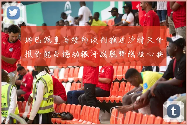 姆巴佩皇马续约谈判推进沙特天价报价能否撼动银河战舰锋线核心抉择