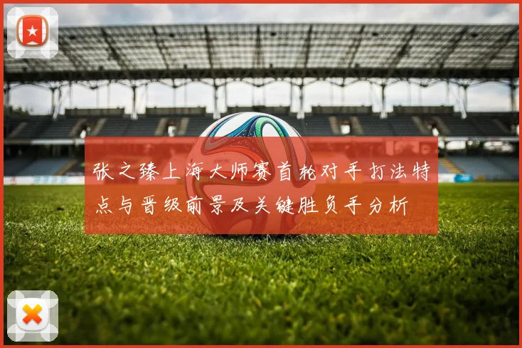 张之臻上海大师赛首轮对手打法特点与晋级前景及关键胜负手分析