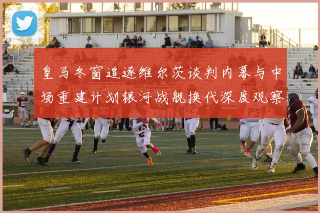 皇马冬窗追逐维尔茨谈判内幕与中场重建计划银河战舰换代深度观察