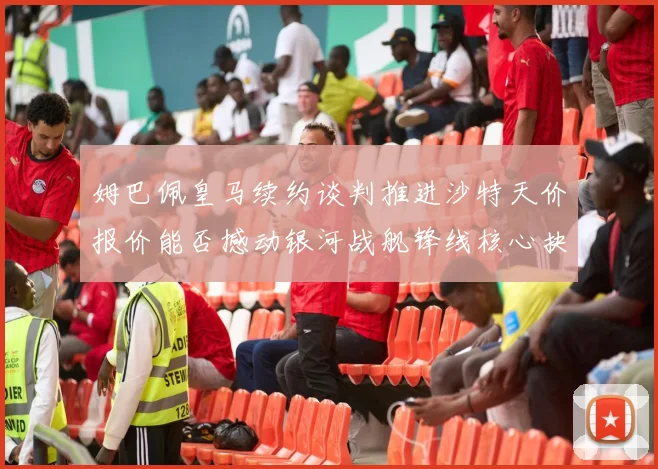 姆巴佩皇马续约谈判推进沙特天价报价能否撼动银河战舰锋线核心抉择