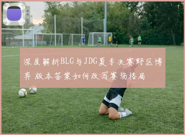 深度解析BLG与JDG夏季决赛野区博弈 版本答案如何改写赛场格局