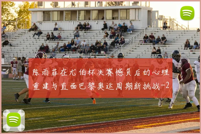 陈雨菲在尤伯杯决赛憾负后的心理重建与直面巴黎奥运周期新挑战