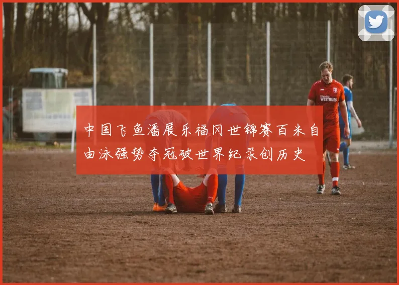 中国飞鱼潘展乐福冈世锦赛百米自由泳强势夺冠破世界纪录创历史