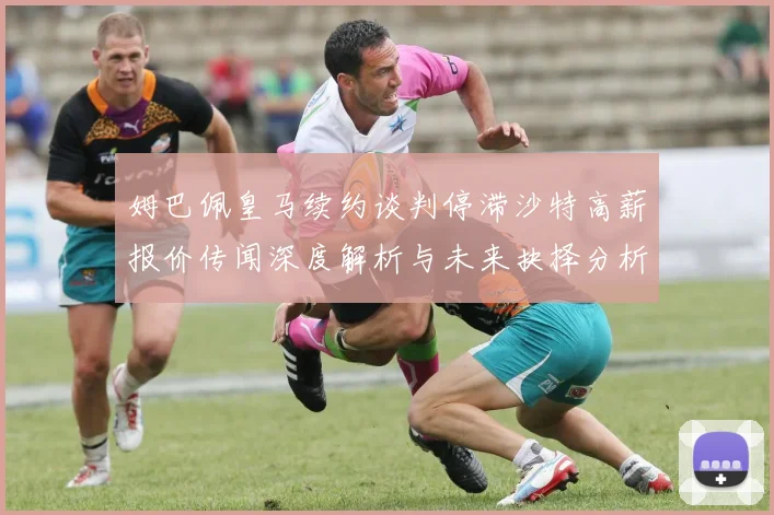 姆巴佩皇马续约谈判停滞沙特高薪报价传闻深度解析与未来抉择分析