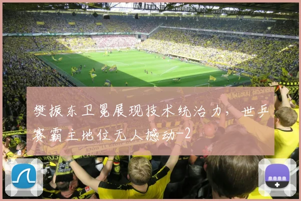樊振东卫冕展现技术统治力，世乒赛霸主地位无人撼动
