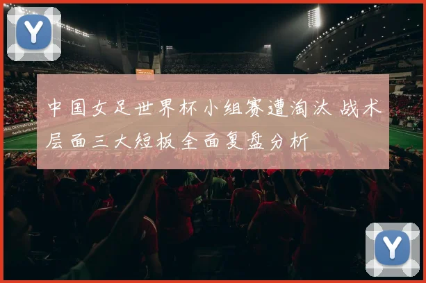 中国女足世界杯小组赛遭淘汰 战术层面三大短板全面复盘分析