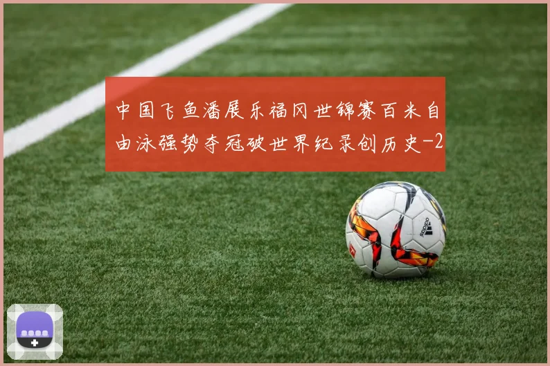 中国飞鱼潘展乐福冈世锦赛百米自由泳强势夺冠破世界纪录创历史
