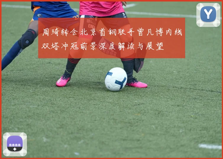 周琦转会北京首钢联手曾凡博内线双塔冲冠前景深度解读与展望