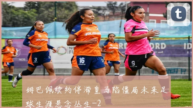 姆巴佩续约停滞皇马陷僵局未来足球生涯悬念丛生